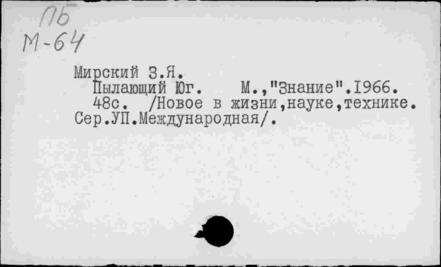 ﻿ПБ
-64
Мирский З.Я.
Пылающий Юг. М./’Знание”.1966.
48с. /Новое в жизни»науке,технике.
Сер.УП.Международная/.